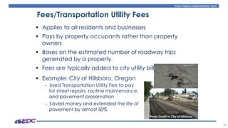 Value Capture Implementation Team
40
Fees/Transportation Utility Fees
▪ Applies to all residents and businesses
▪ Pays by property occupants rather than property
owners
▪ Bases on the estimated number of roadway trips
generated by a property
▪ Fees are typically added to city utility bills
▪ Example: City of Hillsboro, Oregon
- Used Transportation Utility Fee to pay
for street repairs, routine maintenance,
and pavement preservation
- Saved money and extended the life of
pavement by almost 50%
Photo Credit to City of Hillsboro
 