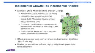 Value Capture Implementation Team
42
Incremental Growth: Tax Incremental Finance
▪ Example: $4.8 B Atlanta Beltline project, George
− Adopted in 2005; Sunset in 2032 (25 years)
− Utilized 22-miles unused freight ROW
− Social: 5,600 Affordable Housing Units of
28,000 residential units
− Economic: $20 B in annual new economic
development tax revenue including 30,000
permanent jobs
− Environmental: Reduce Carbon foot print
by 665,000 metric tons annually
▪ Offers a source of long-term revenues and generates significant
“gap financing”
▪ Flexible, powerful tool to foster high quality development and
redevelopment
 