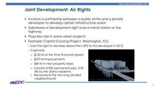 Value Capture Implementation Team
43
Joint Development: Air Rights
▪ Involves a partnership between a public entity and a private
developer to develop certain infrastructure assets
▪ Sale/lease of development right over a transit station or the
highway
▪ Plays key role in some urban projects
▪ Example: Capitol Crossing Project, Washington, D.C.
− Sold the right to develop above the I-395 to the developer in 2012
− Captured:
o $120 M at the time financial closed
o $270 M improvements
o $40 M in new property taxes
o Creates 8,000 permanent jobs, 51%
fills by the district residents
o Reconnects the two long divided
neighborhoods https://www.fhwa.dot.gov/ipd/project_profiles/
 
