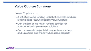 Value Capture Implementation Team
Value Capture is ……
▪ A set of powerful funding tools that can help address
funding gaps (USDOT supports Value Capture)
▪ Can be part of the mix of funding sources for
transportation improvement solutions
▪ Can accelerate project delivery, enhance safety,
and save time and money when done properly
45
Value Capture Summary
 