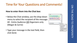 Time for Your Questions and Comments!
How to enter them into the Chat box:
• Below the Chat window, use the drop-down
menu to select the recipient of the message:
All - Entire Audience OR Organizers only
(Megan & Carrie)
• Type your message in the text field, then
click Send.
ONTHEROADTOPROSPERITY
 