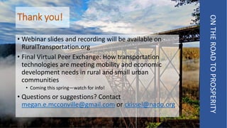 Thank you!
ONTHEROADTOPROSPERITY
• Webinar slides and recording will be available on
RuralTransportation.org
• Final Virtual Peer Exchange: How transportation
technologies are meeting mobility and economic
development needs in rural and small urban
communities
• Coming this spring—watch for info!
• Questions or suggestions? Contact
megan.e.mcconville@gmail.com or ckissel@nado.org
 