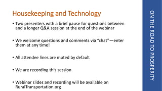 Housekeeping and Technology
• Two presenters with a brief pause for questions between
and a longer Q&A session at the end of the webinar
• We welcome questions and comments via “chat”—enter
them at any time!
• All attendee lines are muted by default
• We are recording this session
• Webinar slides and recording will be available on
RuralTransportation.org
ONTHEROADTOPROSPERITY
 