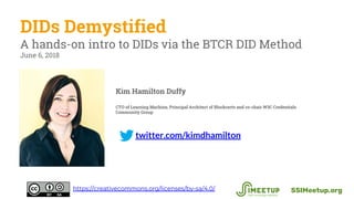 twitter.com/kimdhamilton
DIDs Demystified
A hands-on intro to DIDs via the BTCR DID Method
June 6, 2018
SSIMeetup.orghttps://creativecommons.org/licenses/by-sa/4.0/
Kim Hamilton Duffy
CTO of Learning Machine, Principal Architect of Blockcerts and co-chair W3C Credentials
Community Group
 