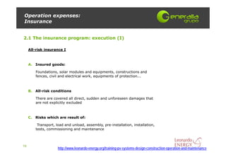 Operation expenses:
Insurance


2.1 The insurance program: execution (I)

     All-risk insurance I



     A. Insured goods:

        Foundations, solar modules and equipments, constructions and
        fences, civil and electrical work, equipments of protection...



     B. All-risk conditions

        There are covered all direct, sudden and unforeseen damages that
        are not explicitly excluded



     C. Risks which are result of:

         Transport, load and unload, assembly, pre-installation, installation,
        tests, commissioning and maintenance



10
                     http://www.leonardo-energy.org/training-pv-systems-design-construction-operation-and-maintenance
 