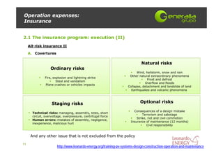 Operation expenses:
Insurance


2.1 The insurance program: execution (II)
     All-risk insurance II

     A. Covertures

                                                                               Natural risks
                   Ordinary risks
                                                                            Wind, hailstorm, snow and rain
                                                                       Other natural extraordinary phenomena
               Fire, explosion and lightning strike
                                                                                   Frost and defrost
                       Steal and vandalism
                                                                                  Overflow and floods
               Plane crashes or vehicles impacts
                                                                      Collapse, detachment and landslide of land
                                                                        Earthquakes and volcanic phenomena



                    Staging risks                                             Optional risks

                                                                          Consequences of a design mistake
       Technical risks: managing, assembly, tests, short
                                                                                Terrorism and sabotage
       circuit, overvoltage, overpressure, centrifugal force
                                                                            Strike, riot and civil commotion
       Human errors: mistakes of assembly, negligence,
                                                                        Insurance of maintenance (12 months)
       inexperience, malicious hurt
                                                                                   Civil responsibility


      And any other issue that is not excluded from the policy

11
                        http://www.leonardo-energy.org/training-pv-systems-design-construction-operation-and-maintenance
 