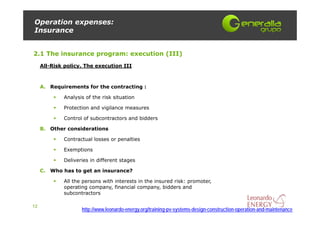 Operation expenses:
Insurance


2.1 The insurance program: execution (III)
     All-Risk policy. The execution III



     A. Requirements for the contracting :

             Analysis of the risk situation

             Protection and vigilance measures

             Control of subcontractors and bidders

     B. Other considerations

             Contractual losses or penalties

             Exemptions

             Deliveries in different stages

     C. Who has to get an insurance?

             All the persons with interests in the insured risk: promoter,
             operating company, financial company, bidders and
             subcontractors

12
                    http://www.leonardo-energy.org/training-pv-systems-design-construction-operation-and-maintenance
 