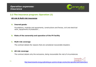 Operation expenses:
Insurance

2.2 The insurance program: Operation (I)
     All-risk & Multi-risk insurances



     A. Insured goods:

        Foundations, modules and equipments, constructions and fences, civil and electrical
        work, equipments of protection...



     B. Risks of the ownership and operation of the PV facility



     C. Multi-risk coverage

        The contract details the reasons that are considered recoverable disasters



     D. All-risk coverage

        The contract details only the exclusions, being recoverable the rest of circumstances



13
                     http://www.leonardo-energy.org/training-pv-systems-design-construction-operation-and-maintenance
 