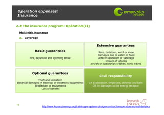 Operation expenses:
Insurance


2.2 The insurance program: Opération(II)
     Multi-risk insurance

     A. Coverage


                                                                      Extensive guarantees
                Basic guarantees                                         Rain, hailstorm, wind or snow
                                                                        Damages due to water or flood
            Fire, explosion and lightning strike                         Acts of vandalism or sabotage
                                                                               Impact of vehicles
                                                                 aircraft or spaceships crashes, sonic waves



              Optional guarantees
                                                                         Civil responsibility
                  Theft and spoliation
Electrical damages in electrical or electronic equipments      CR Exploitation, employers, defense and bails
               Breakdown of equipments                            CR for damages to the energy receptor
                     Loss of benefits




14
                      http://www.leonardo-energy.org/training-pv-systems-design-construction-operation-and-maintenance
 