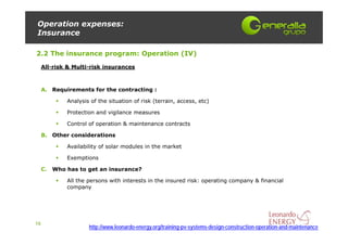 Operation expenses:
Insurance

2.2 The insurance program: Operation (IV)
     All-risk & Multi-risk insurances



     A. Requirements for the contracting :

             Analysis of the situation of risk (terrain, access, etc)

             Protection and vigilance measures

             Control of operation & maintenance contracts

     B. Other considerations

             Availability of solar modules in the market

             Exemptions

     C. Who has to get an insurance?

             All the persons with interests in the insured risk: operating company & financial
             company




16
                     http://www.leonardo-energy.org/training-pv-systems-design-construction-operation-and-maintenance
 