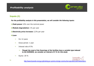 Profitability analysis



Inputs (I)

     For the profitability analysis in this presentation, we will consider the following inputs:

     1.Peak power 10% over the nominal power

     2.Module degradation: 1% per year

     3.Electricity price increase: 2,5% per year

     4.Loan

               For 12 years

               Grace period: 1 year

               Interest rate of 5%

                    Though the most of the financings of the facilities have a variable type indexed
                    to the EURIBOR, we consider an interest of 5 % for this study

               Equity: 20 %


18
                       http://www.leonardo-energy.org/training-pv-systems-design-construction-operation-and-maintenance
 