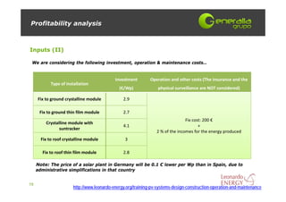 Profitability analysis



Inputs (II)

 We are considering the following investment, operation & maintenance costs…


                                            Investment        Operation and other costs (The insurance and the 
            Type of installation
                                              (€/Wp)              physical surveillance are NOT considered)

     Fix to ground crystalline module           2.9

      Fix to ground thin film module            2.7
                                                                                Fix cost: 200 €
         Crystalline module with 
                                                4.1                                    +
                suntracker
                                                                 2 % of the incomes for the energy produced
       Fix to roof crystalline module            3

        Fix to roof thin film module            2.8

     Note: The price of a solar plant in Germany will be 0.1 € lower per Wp than in Spain, due to
     administrative simplifications in that country


19
                       http://www.leonardo-energy.org/training-pv-systems-design-construction-operation-and-maintenance
 