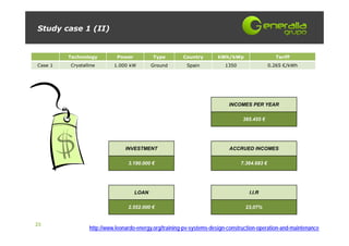 Study case 1 (II)


         Technology         Power          Type         Country       kWh/kWp                   Tariff
Case 1   Crystalline       1.000 kW        Ground        Spain           1350                 0.265 €/kWh




                                                                           INCOMES PER YEAR

                                                                                 385.455 €




                                INVESTMENT                                 ACCRUED INCOMES

                                 3.190.000 €                                    7.364.683 €




                                    LOAN                                           I.I.R

                                 2.552.000 €                                      23,07%


23
                 http://www.leonardo-energy.org/training-pv-systems-design-construction-operation-and-maintenance
 
