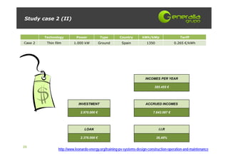 Study case 2 (II)


         Technology         Power            Type       Country       kWh/kWp                 Tariff
Case 2    Thin film       1.000 kW           Ground      Spain           1350              0.265 €/kWh




                                                                        INCOMES PER YEAR

                                                                              385.455 €




                             INVESTMENT                                 ACCRUED INCOMES

                               2.970.000 €                                   7.643.087 €




                                 LOAN                                            I.I.R

                               2.376.000 €                                      26,49%

25
                 http://www.leonardo-energy.org/training-pv-systems-design-construction-operation-and-maintenance
 