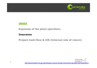INDEX

    Expenses of the plant operation.

    Insurance

    Project Cash-flow & IIR (Internal rate of return)




6
        http://www.leonardo-energy.org/training-pv-systems-design-construction-operation-and-maintenance
 