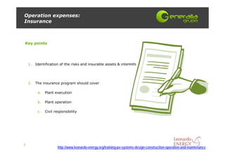 Operation expenses:
Insurance



Key points




    1.   Identification of the risks and insurable assets & interests




    2.   The insurance program should cover

          a.   Plant execution

          b.   Plant operation

          c.   Civil responsibility




7
                      http://www.leonardo-energy.org/training-pv-systems-design-construction-operation-and-maintenance
 