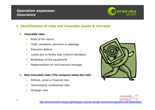 Operation expenses:
Insurance


1. Identification of risks and insurable assets & interests

    A. Insurable risks

            Risks of the nature

            Theft, vandalism, terrorism or sabotage

            Execution defects

            Losses due to facility stop (indirect damages)

            Breakdown of the equipments

            Responsibilities for third persons damages



    B. Non-insurable risks (The company takes the risk)

            Political, social or financial risks

            Technological, professional risks

            Strategic risks



8
                    http://www.leonardo-energy.org/training-pv-systems-design-construction-operation-and-maintenance
 