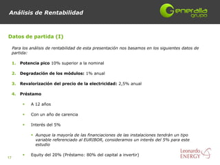 Análisis de Rentabilidad



Datos de partida (I)

     Para los análisis de rentabilidad de esta presentación nos basamos en los siguientes datos de
     partida:

     1.   Potencia pico 10% superior a la nominal

     2.   Degradación de los módulos: 1% anual

     3.   Revalorización del precio de la electricidad: 2,5% anual

     4.   Préstamo

              A 12 años

              Con un año de carencia

              Interés del 5%

                Aunque la mayoría de las financiaciones de las instalaciones tendrán un tipo
                 variable referenciado al EURIBOR, consideramos un interés del 5% para este
                 estudio

              Equity del 20% (Préstamo: 80% del capital a invertir)
17
 