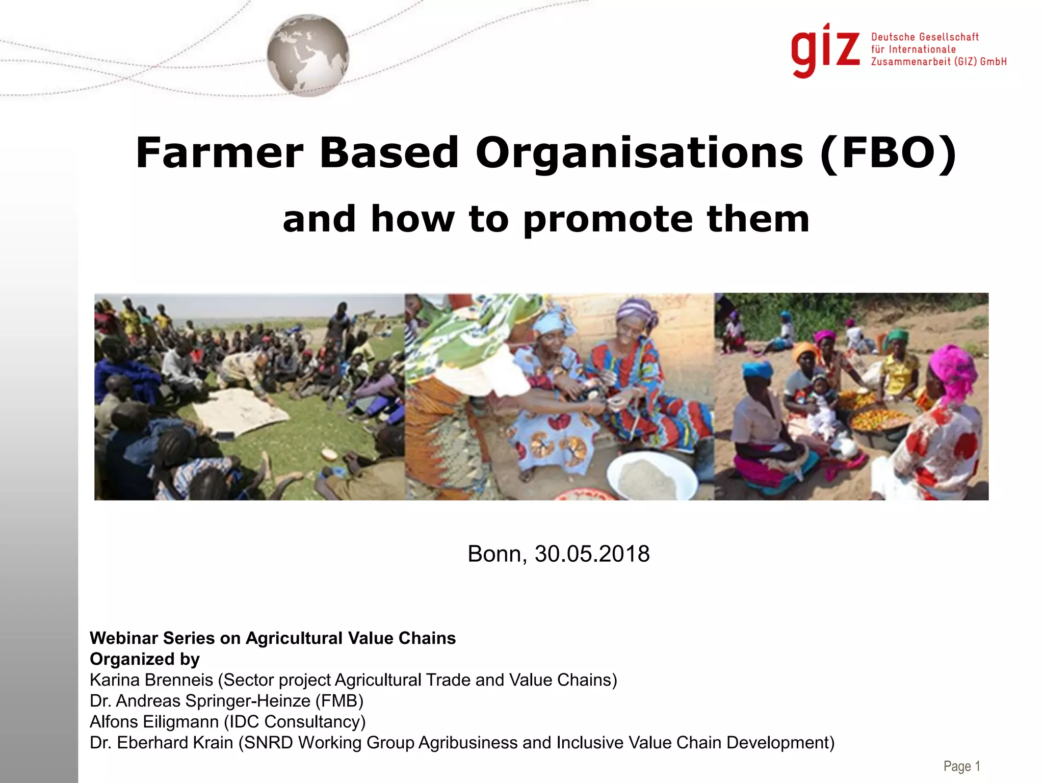 Page 1
Farmer Based Organisations (FBO)
and how to promote them
Bonn, 30.05.2018
Webinar Series on Agricultural Value Chains
Organized by
Karina Brenneis (Sector project Agricultural Trade and Value Chains)
Dr. Andreas Springer-Heinze (FMB)
Alfons Eiligmann (IDC Consultancy)
Dr. Eberhard Krain (SNRD Working Group Agribusiness and Inclusive Value Chain Development)
 