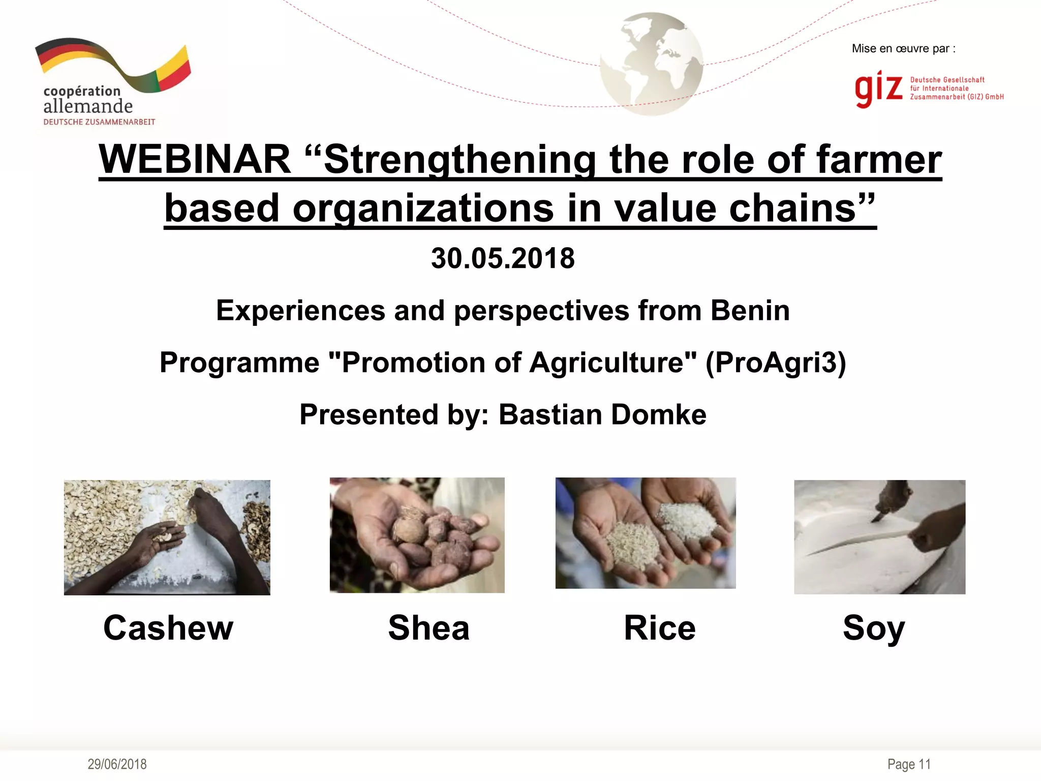Page 11
Mise en œuvre par :
WEBINAR “Strengthening the role of farmer
based organizations in value chains”
30.05.2018
Experiences and perspectives from Benin
Programme "Promotion of Agriculture" (ProAgri3)
Presented by: Bastian Domke
29/06/2018
Cashew Shea Rice Soy
 