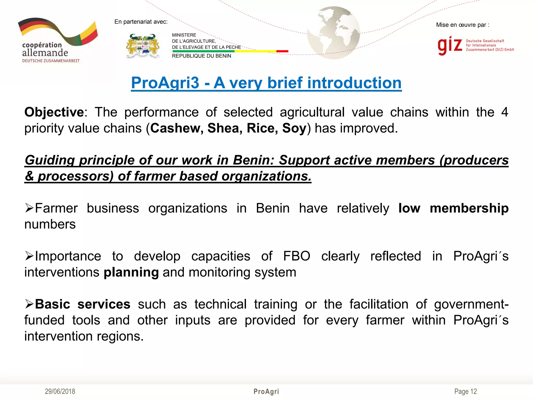 Page 12
Mise en œuvre par :
ProAgri29/06/2018
En partenariat avec:
MINISTERE
DE L’AGRICULTURE,
DE L’ELEVAGE ET DE LA PECHE
REPUBLIQUE DU BENIN
ProAgri3 - A very brief introduction
Objective: The performance of selected agricultural value chains within the 4
priority value chains (Cashew, Shea, Rice, Soy) has improved.
Guiding principle of our work in Benin: Support active members (producers
& processors) of farmer based organizations.
Farmer business organizations in Benin have relatively low membership
numbers
Importance to develop capacities of FBO clearly reflected in ProAgri´s
interventions planning and monitoring system
Basic services such as technical training or the facilitation of government-
funded tools and other inputs are provided for every farmer within ProAgri´s
intervention regions.
 
