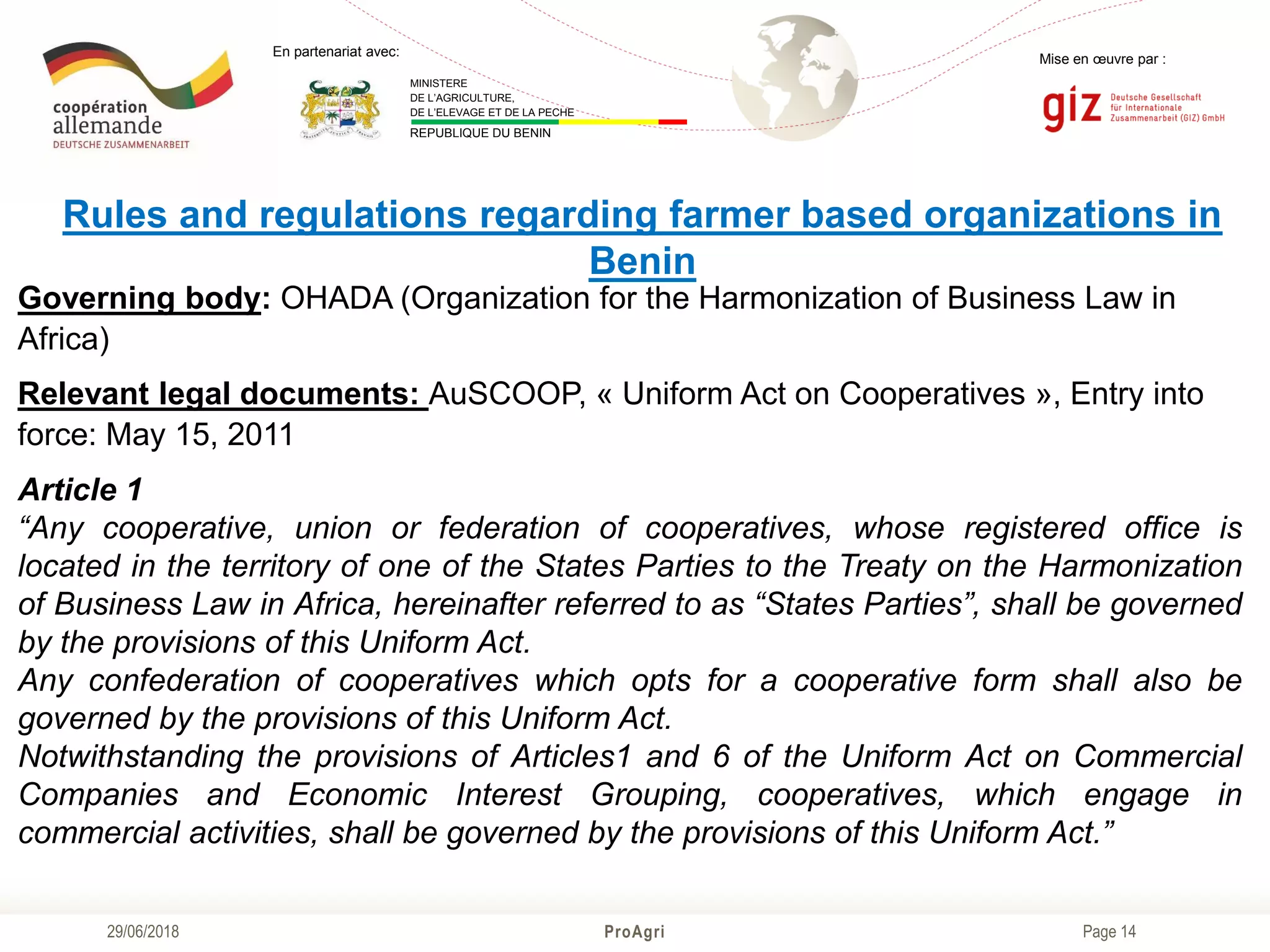 Page 14
Mise en œuvre par :
ProAgri29/06/2018
En partenariat avec:
MINISTERE
DE L’AGRICULTURE,
DE L’ELEVAGE ET DE LA PECHE
REPUBLIQUE DU BENIN
Rules and regulations regarding farmer based organizations in
Benin
Governing body: OHADA (Organization for the Harmonization of Business Law in
Africa)
Relevant legal documents: AuSCOOP, « Uniform Act on Cooperatives », Entry into
force: May 15, 2011
Article 1
“Any cooperative, union or federation of cooperatives, whose registered office is
located in the territory of one of the States Parties to the Treaty on the Harmonization
of Business Law in Africa, hereinafter referred to as “States Parties”, shall be governed
by the provisions of this Uniform Act.
Any confederation of cooperatives which opts for a cooperative form shall also be
governed by the provisions of this Uniform Act.
Notwithstanding the provisions of Articles1 and 6 of the Uniform Act on Commercial
Companies and Economic Interest Grouping, cooperatives, which engage in
commercial activities, shall be governed by the provisions of this Uniform Act.”
 