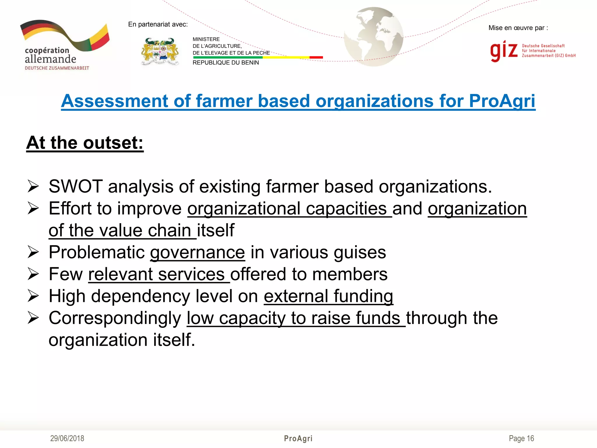 Page 16
Mise en œuvre par :
ProAgri29/06/2018
En partenariat avec:
MINISTERE
DE L’AGRICULTURE,
DE L’ELEVAGE ET DE LA PECHE
REPUBLIQUE DU BENIN
Assessment of farmer based organizations for ProAgri
At the outset:
 SWOT analysis of existing farmer based organizations.
 Effort to improve organizational capacities and organization
of the value chain itself
 Problematic governance in various guises
 Few relevant services offered to members
 High dependency level on external funding
 Correspondingly low capacity to raise funds through the
organization itself.
 