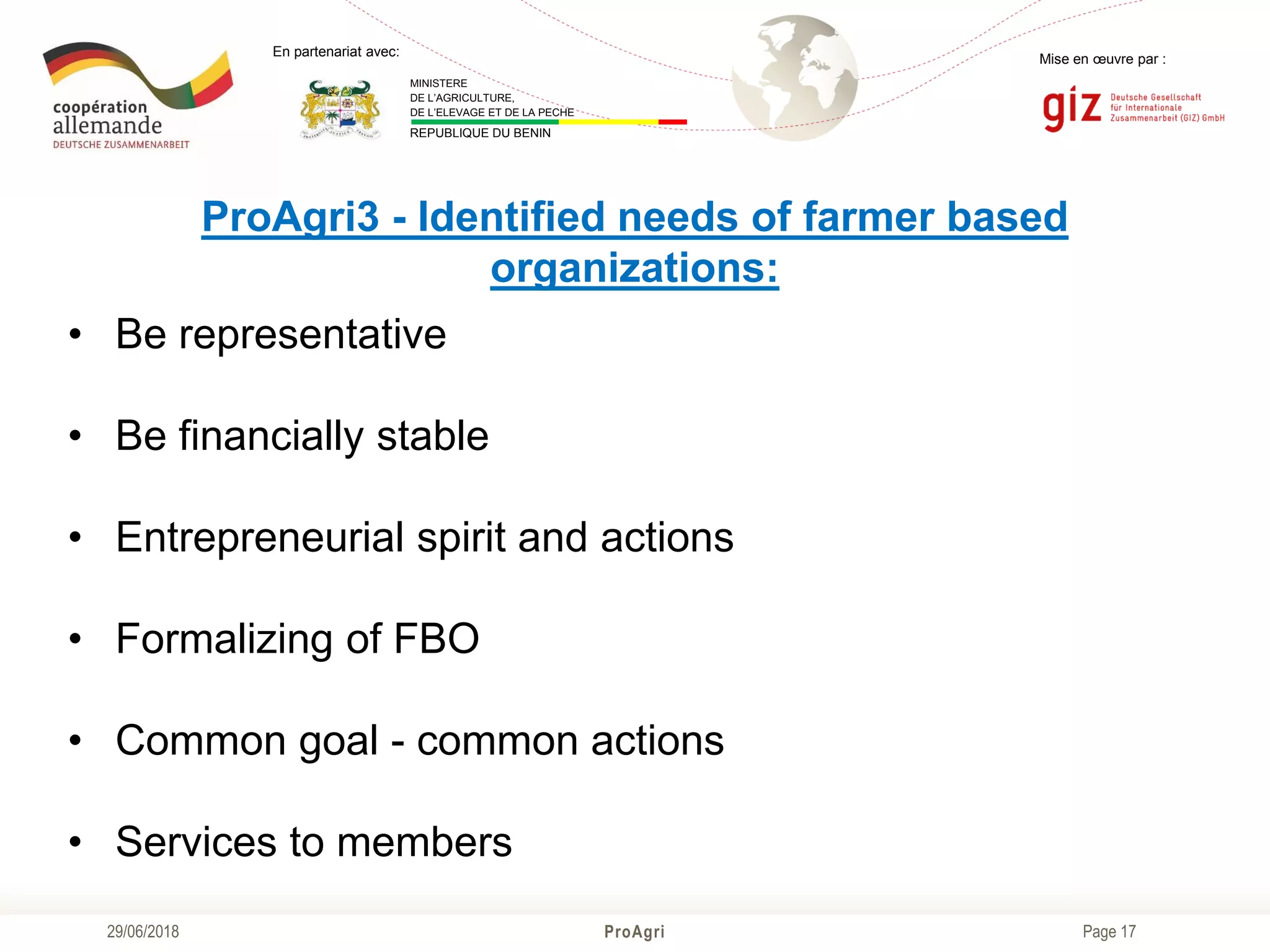 Page 17
Mise en œuvre par :
ProAgri29/06/2018
En partenariat avec:
MINISTERE
DE L’AGRICULTURE,
DE L’ELEVAGE ET DE LA PECHE
REPUBLIQUE DU BENIN
ProAgri3 - Identified needs of farmer based
organizations:
• Be representative
• Be financially stable
• Entrepreneurial spirit and actions
• Formalizing of FBO
• Common goal - common actions
• Services to members
 