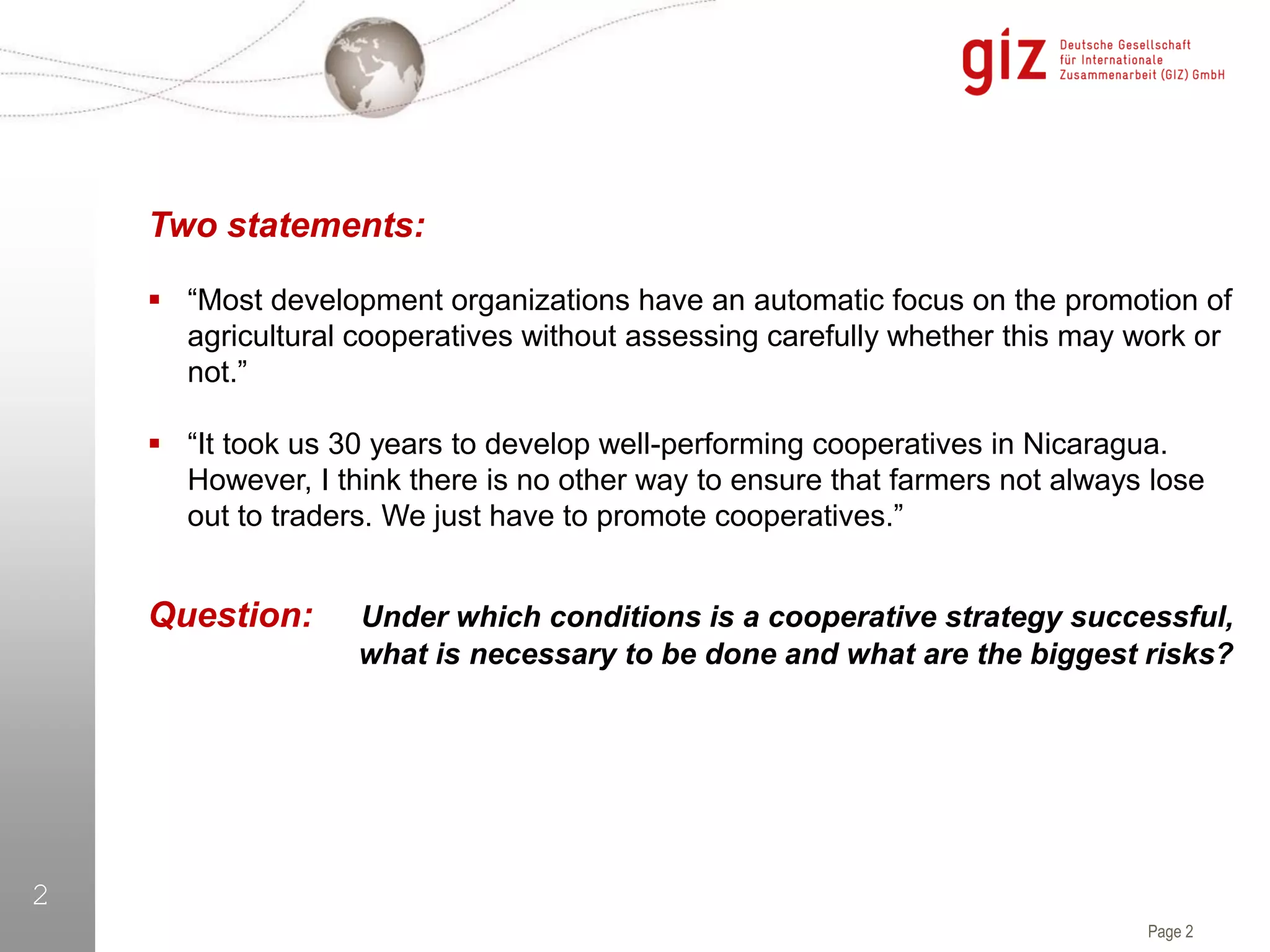 Page 2
2
Two statements:
 “Most development organizations have an automatic focus on the promotion of
agricultural cooperatives without assessing carefully whether this may work or
not.”
 “It took us 30 years to develop well-performing cooperatives in Nicaragua.
However, I think there is no other way to ensure that farmers not always lose
out to traders. We just have to promote cooperatives.”
Question: Under which conditions is a cooperative strategy successful,
what is necessary to be done and what are the biggest risks?
 