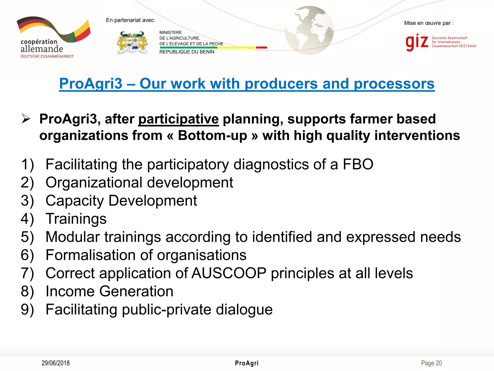 Page 20
Mise en œuvre par :
ProAgri29/06/2018
En partenariat avec:
MINISTERE
DE L’AGRICULTURE,
DE L’ELEVAGE ET DE LA PECHE
REPUBLIQUE DU BENIN
ProAgri3 – Our work with producers and processors
 ProAgri3, after participative planning, supports farmer based
organizations from « Bottom-up » with high quality interventions
1) Facilitating the participatory diagnostics of a FBO
2) Organizational development
3) Capacity Development
4) Trainings
5) Modular trainings according to identified and expressed needs
6) Formalisation of organisations
7) Correct application of AUSCOOP principles at all levels
8) Income Generation
9) Facilitating public-private dialogue
 