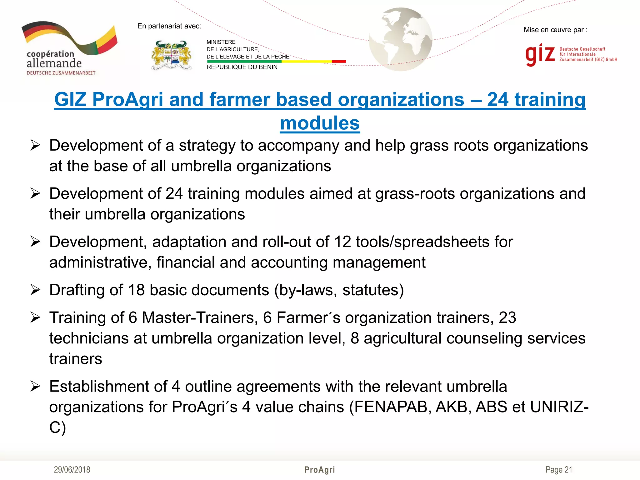 Page 21
Mise en œuvre par :
ProAgri29/06/2018
En partenariat avec:
MINISTERE
DE L’AGRICULTURE,
DE L’ELEVAGE ET DE LA PECHE
REPUBLIQUE DU BENIN
GIZ ProAgri and farmer based organizations – 24 training
modules
 Development of a strategy to accompany and help grass roots organizations
at the base of all umbrella organizations
 Development of 24 training modules aimed at grass-roots organizations and
their umbrella organizations
 Development, adaptation and roll-out of 12 tools/spreadsheets for
administrative, financial and accounting management
 Drafting of 18 basic documents (by-laws, statutes)
 Training of 6 Master-Trainers, 6 Farmer´s organization trainers, 23
technicians at umbrella organization level, 8 agricultural counseling services
trainers
 Establishment of 4 outline agreements with the relevant umbrella
organizations for ProAgri´s 4 value chains (FENAPAB, AKB, ABS et UNIRIZ-
C)
 