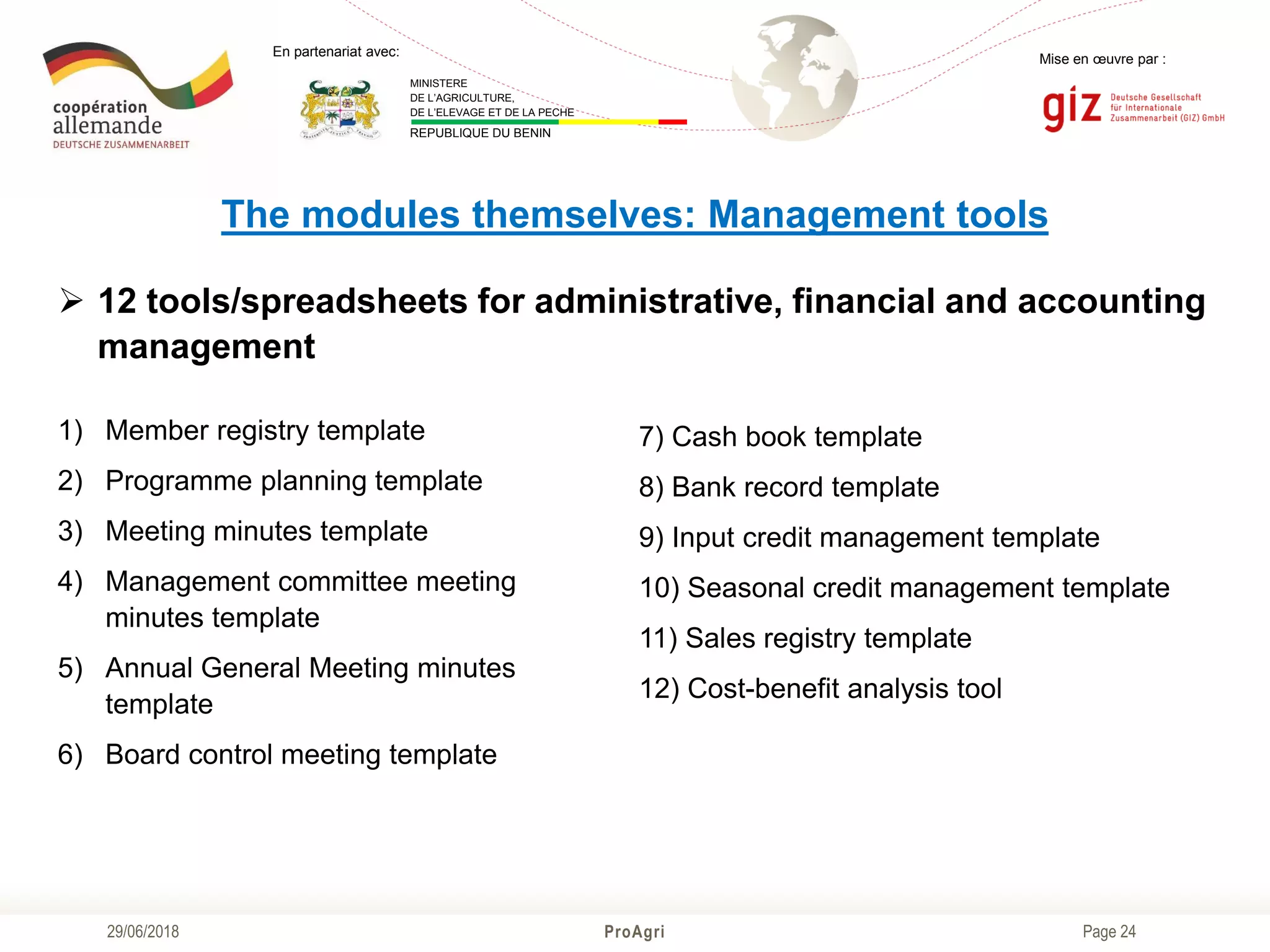 Page 24
Mise en œuvre par :
ProAgri29/06/2018
En partenariat avec:
MINISTERE
DE L’AGRICULTURE,
DE L’ELEVAGE ET DE LA PECHE
REPUBLIQUE DU BENIN
The modules themselves: Management tools
 12 tools/spreadsheets for administrative, financial and accounting
management
1) Member registry template
2) Programme planning template
3) Meeting minutes template
4) Management committee meeting
minutes template
5) Annual General Meeting minutes
template
6) Board control meeting template
7) Cash book template
8) Bank record template
9) Input credit management template
10) Seasonal credit management template
11) Sales registry template
12) Cost-benefit analysis tool
 