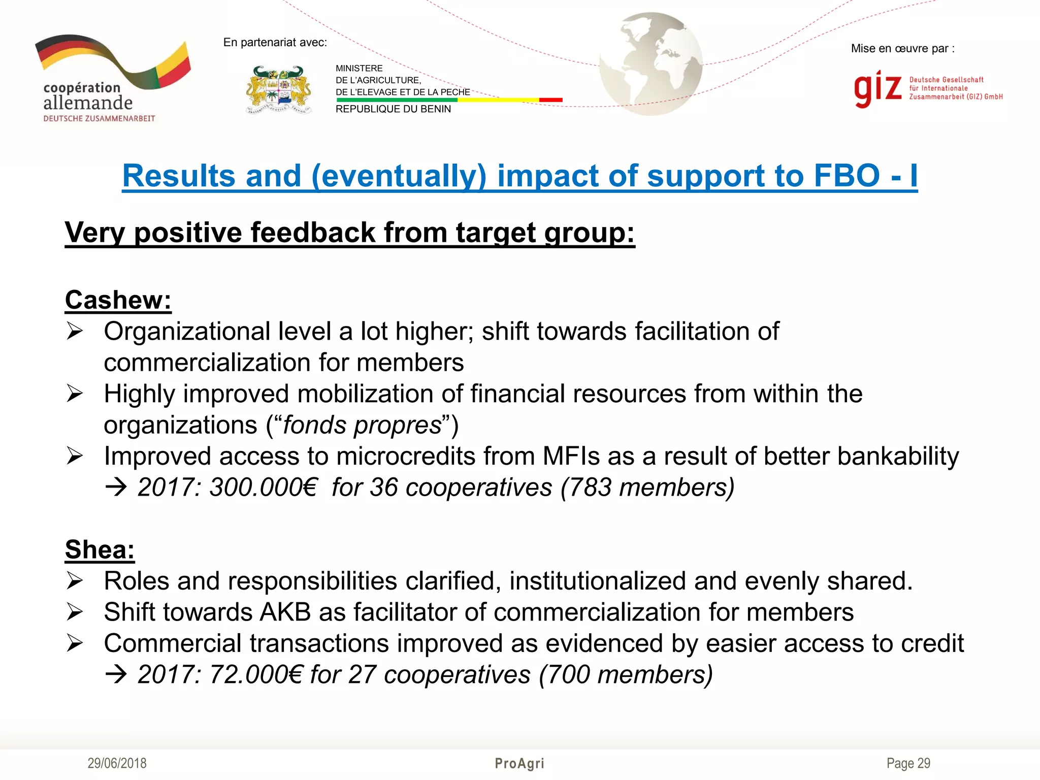 Page 29
Mise en œuvre par :
ProAgri29/06/2018
En partenariat avec:
MINISTERE
DE L’AGRICULTURE,
DE L’ELEVAGE ET DE LA PECHE
REPUBLIQUE DU BENIN
Results and (eventually) impact of support to FBO - I
Very positive feedback from target group:
Cashew:
 Organizational level a lot higher; shift towards facilitation of
commercialization for members
 Highly improved mobilization of financial resources from within the
organizations (“fonds propres”)
 Improved access to microcredits from MFIs as a result of better bankability
 2017: 300.000€ for 36 cooperatives (783 members)
Shea:
 Roles and responsibilities clarified, institutionalized and evenly shared.
 Shift towards AKB as facilitator of commercialization for members
 Commercial transactions improved as evidenced by easier access to credit
 2017: 72.000€ for 27 cooperatives (700 members)
 