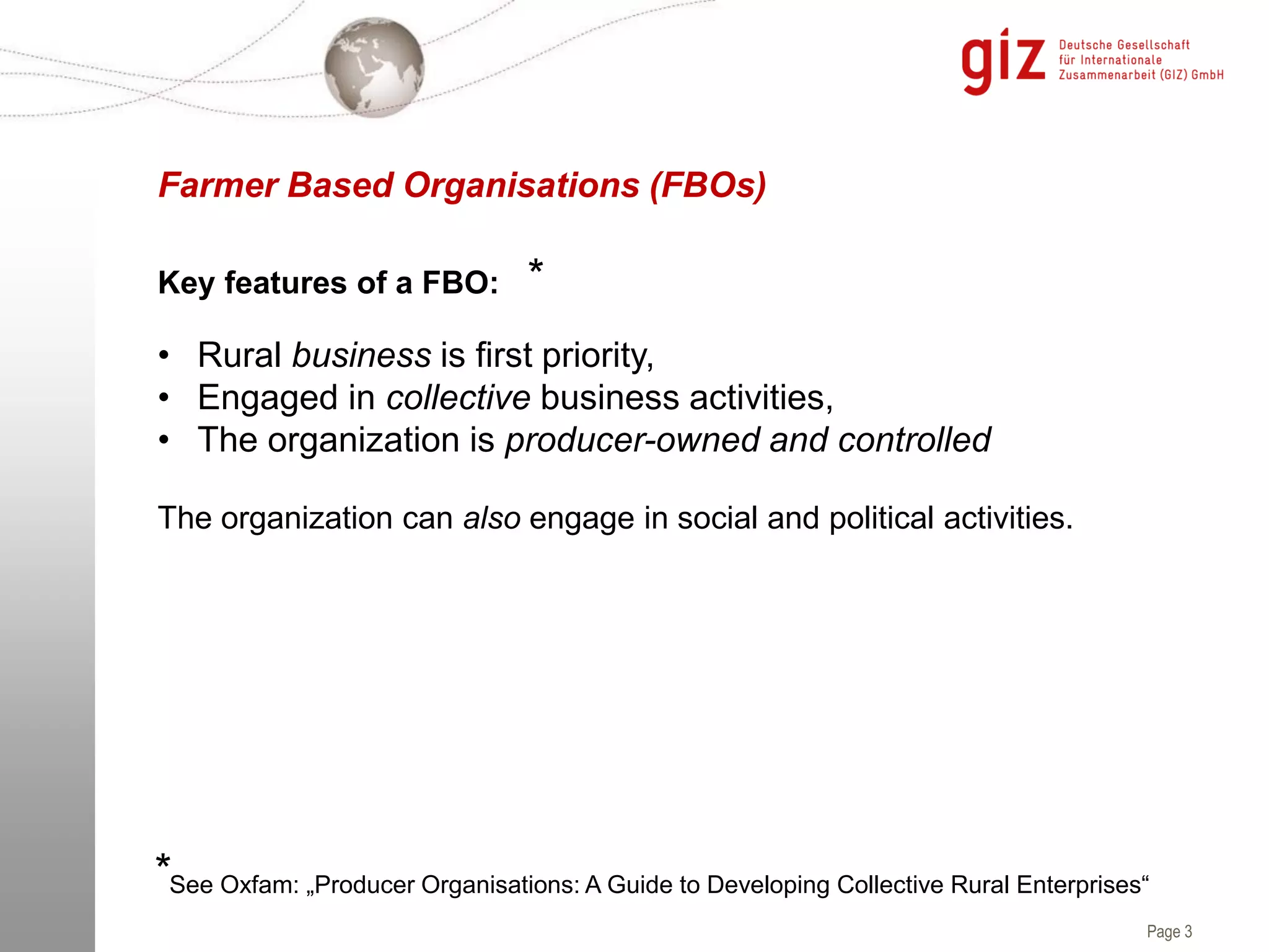 Page 3
• Rural business is first priority,
• Engaged in collective business activities,
• The organization is producer-owned and controlled
The organization can also engage in social and political activities.
Farmer Based Organisations (FBOs)
See Oxfam: „Producer Organisations: A Guide to Developing Collective Rural Enterprises“
Key features of a FBO: *
*
 