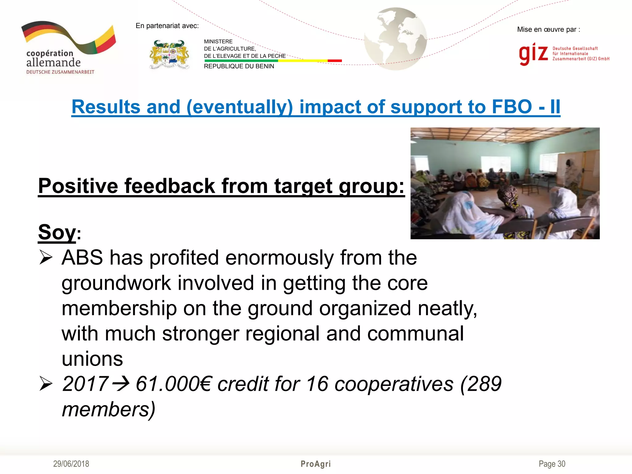 Page 30
Mise en œuvre par :
ProAgri29/06/2018
En partenariat avec:
MINISTERE
DE L’AGRICULTURE,
DE L’ELEVAGE ET DE LA PECHE
REPUBLIQUE DU BENIN
Results and (eventually) impact of support to FBO - II
Positive feedback from target group:
Soy:
 ABS has profited enormously from the
groundwork involved in getting the core
membership on the ground organized neatly,
with much stronger regional and communal
unions
 2017 61.000€ credit for 16 cooperatives (289
members)
 