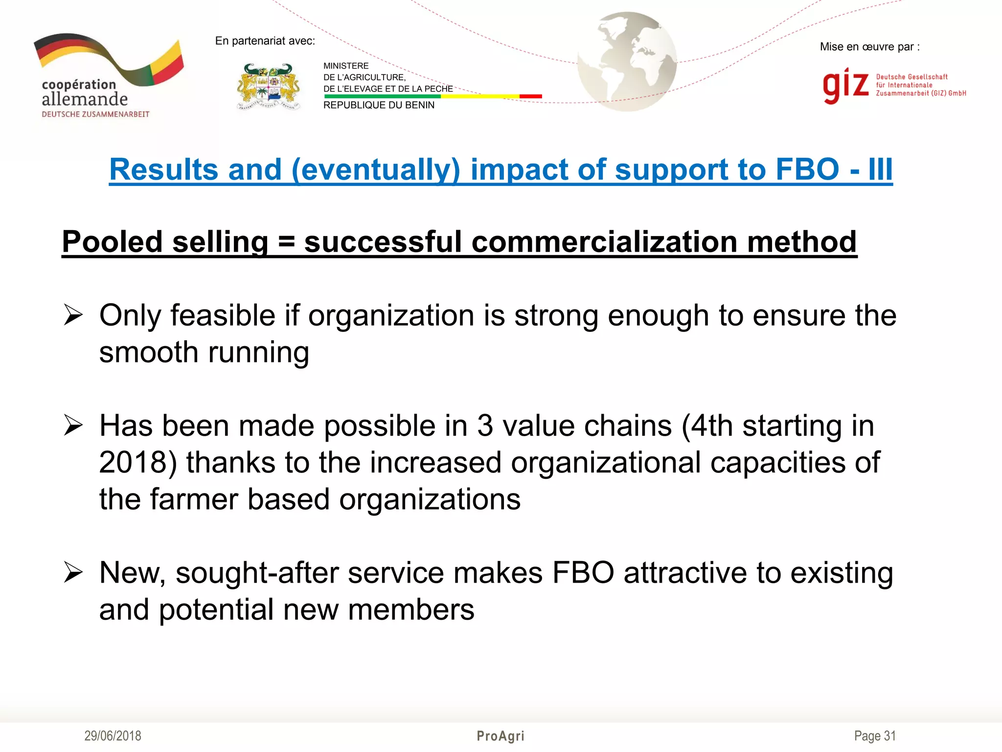 Page 31
Mise en œuvre par :
ProAgri29/06/2018
En partenariat avec:
MINISTERE
DE L’AGRICULTURE,
DE L’ELEVAGE ET DE LA PECHE
REPUBLIQUE DU BENIN
Results and (eventually) impact of support to FBO - III
Pooled selling = successful commercialization method
 Only feasible if organization is strong enough to ensure the
smooth running
 Has been made possible in 3 value chains (4th starting in
2018) thanks to the increased organizational capacities of
the farmer based organizations
 New, sought-after service makes FBO attractive to existing
and potential new members
 