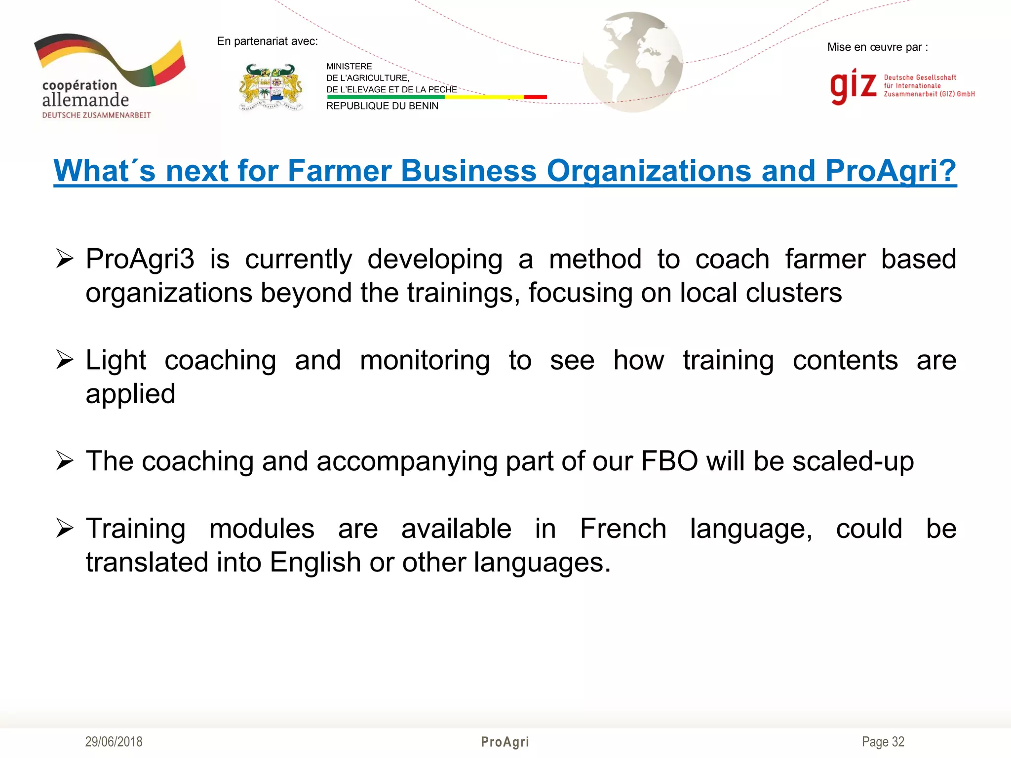 Page 32
Mise en œuvre par :
ProAgri29/06/2018
En partenariat avec:
MINISTERE
DE L’AGRICULTURE,
DE L’ELEVAGE ET DE LA PECHE
REPUBLIQUE DU BENIN
What´s next for Farmer Business Organizations and ProAgri?
 ProAgri3 is currently developing a method to coach farmer based
organizations beyond the trainings, focusing on local clusters
 Light coaching and monitoring to see how training contents are
applied
 The coaching and accompanying part of our FBO will be scaled-up
 Training modules are available in French language, could be
translated into English or other languages.
 
