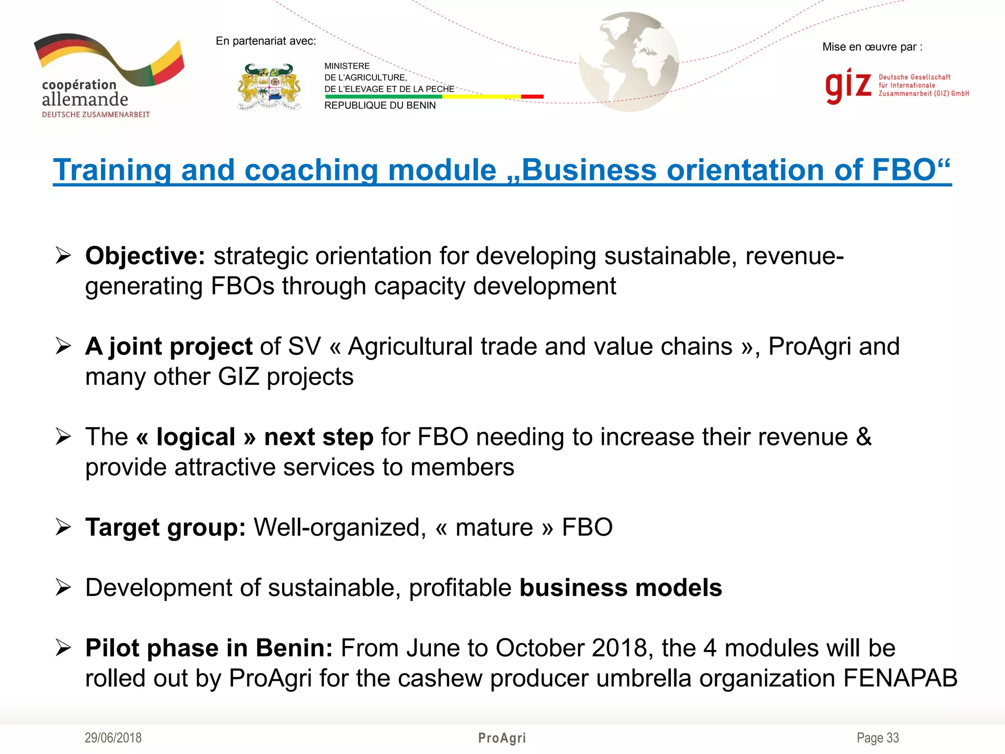 Page 33
Mise en œuvre par :
ProAgri29/06/2018
En partenariat avec:
MINISTERE
DE L’AGRICULTURE,
DE L’ELEVAGE ET DE LA PECHE
REPUBLIQUE DU BENIN
Training and coaching module „Business orientation of FBO“
 Objective: strategic orientation for developing sustainable, revenue-
generating FBOs through capacity development
 A joint project of SV « Agricultural trade and value chains », ProAgri and
many other GIZ projects
 The « logical » next step for FBO needing to increase their revenue &
provide attractive services to members
 Target group: Well-organized, « mature » FBO
 Development of sustainable, profitable business models
 Pilot phase in Benin: From June to October 2018, the 4 modules will be
rolled out by ProAgri for the cashew producer umbrella organization FENAPAB
 