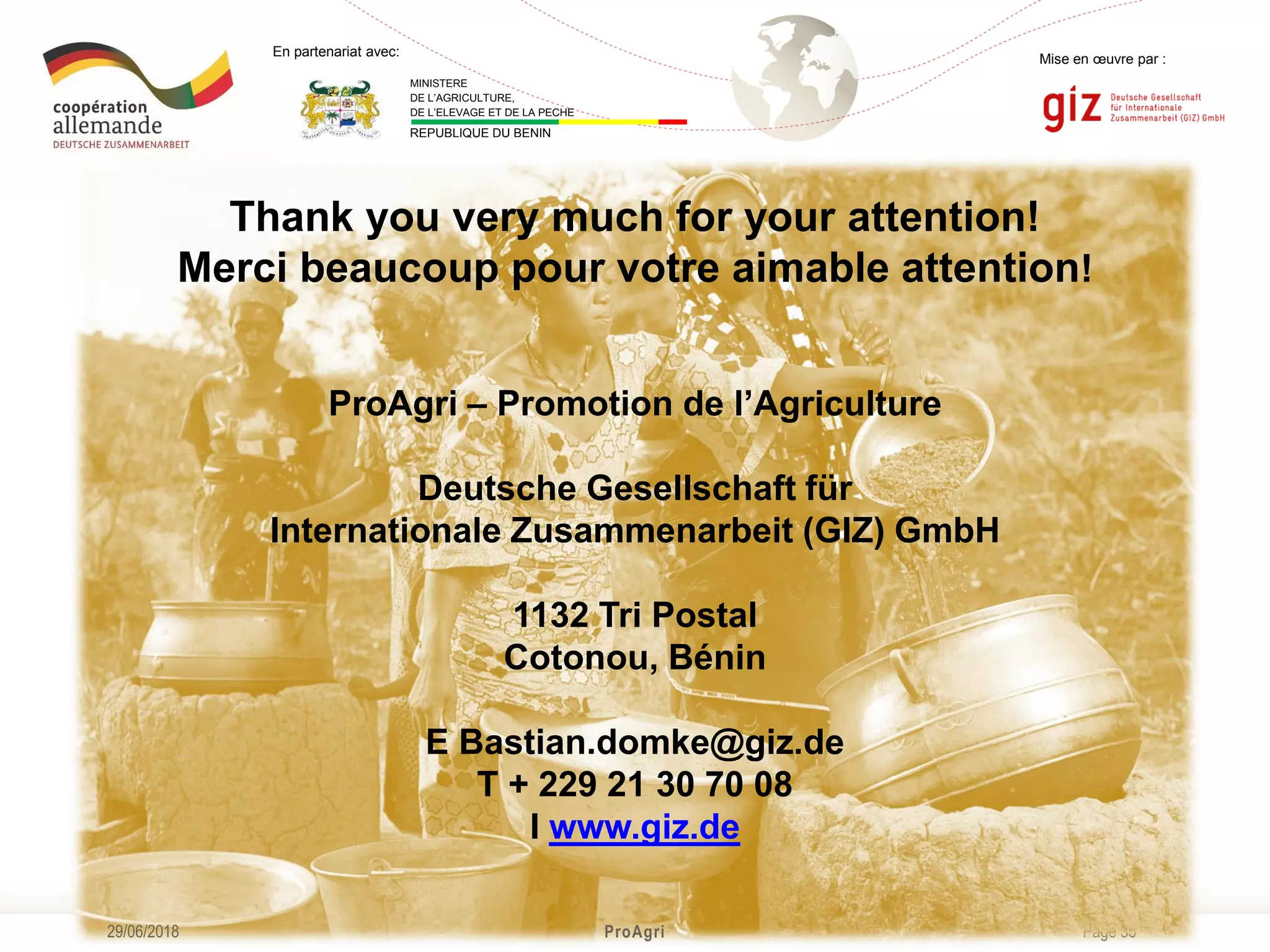 Page 35
Mise en œuvre par :
ProAgri29/06/2018
En partenariat avec:
MINISTERE
DE L’AGRICULTURE,
DE L’ELEVAGE ET DE LA PECHE
REPUBLIQUE DU BENIN
Thank you very much for your attention!
Merci beaucoup pour votre aimable attention!
ProAgri – Promotion de l’Agriculture
Deutsche Gesellschaft für
Internationale Zusammenarbeit (GIZ) GmbH
1132 Tri Postal
Cotonou, Bénin
E Bastian.domke@giz.de
T + 229 21 30 70 08
I www.giz.de
 