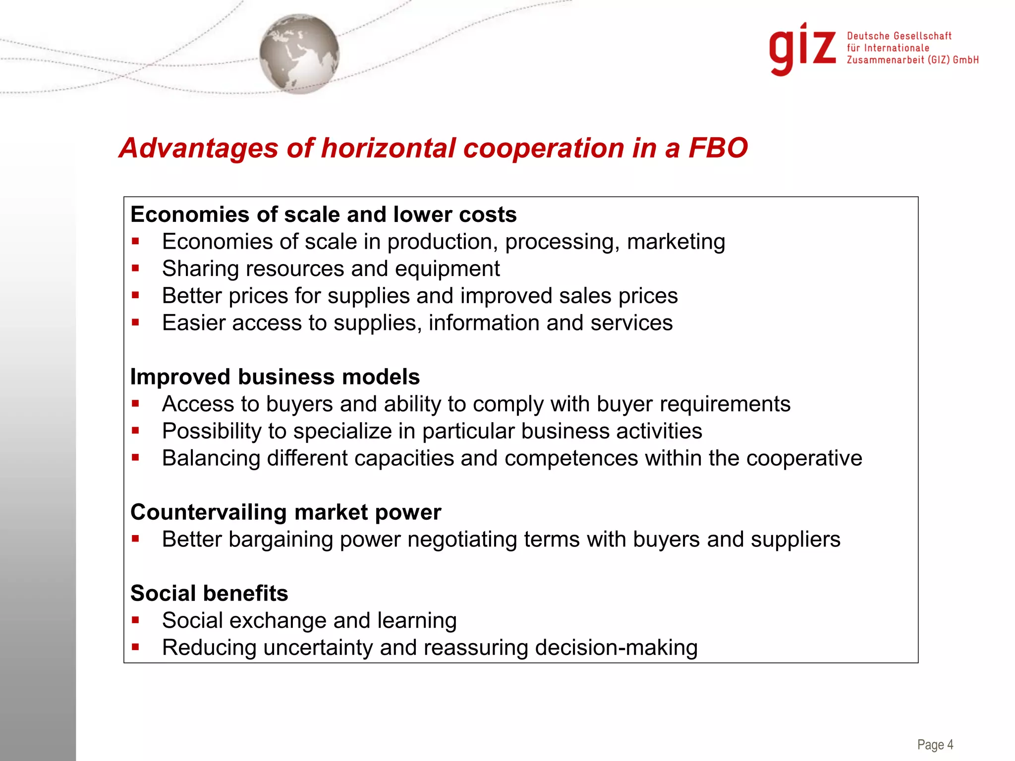 Page 4
Advantages of horizontal cooperation in a FBO
Economies of scale and lower costs
 Economies of scale in production, processing, marketing
 Sharing resources and equipment
 Better prices for supplies and improved sales prices
 Easier access to supplies, information and services
Improved business models
 Access to buyers and ability to comply with buyer requirements
 Possibility to specialize in particular business activities
 Balancing different capacities and competences within the cooperative
Countervailing market power
 Better bargaining power negotiating terms with buyers and suppliers
Social benefits
 Social exchange and learning
 Reducing uncertainty and reassuring decision-making
 