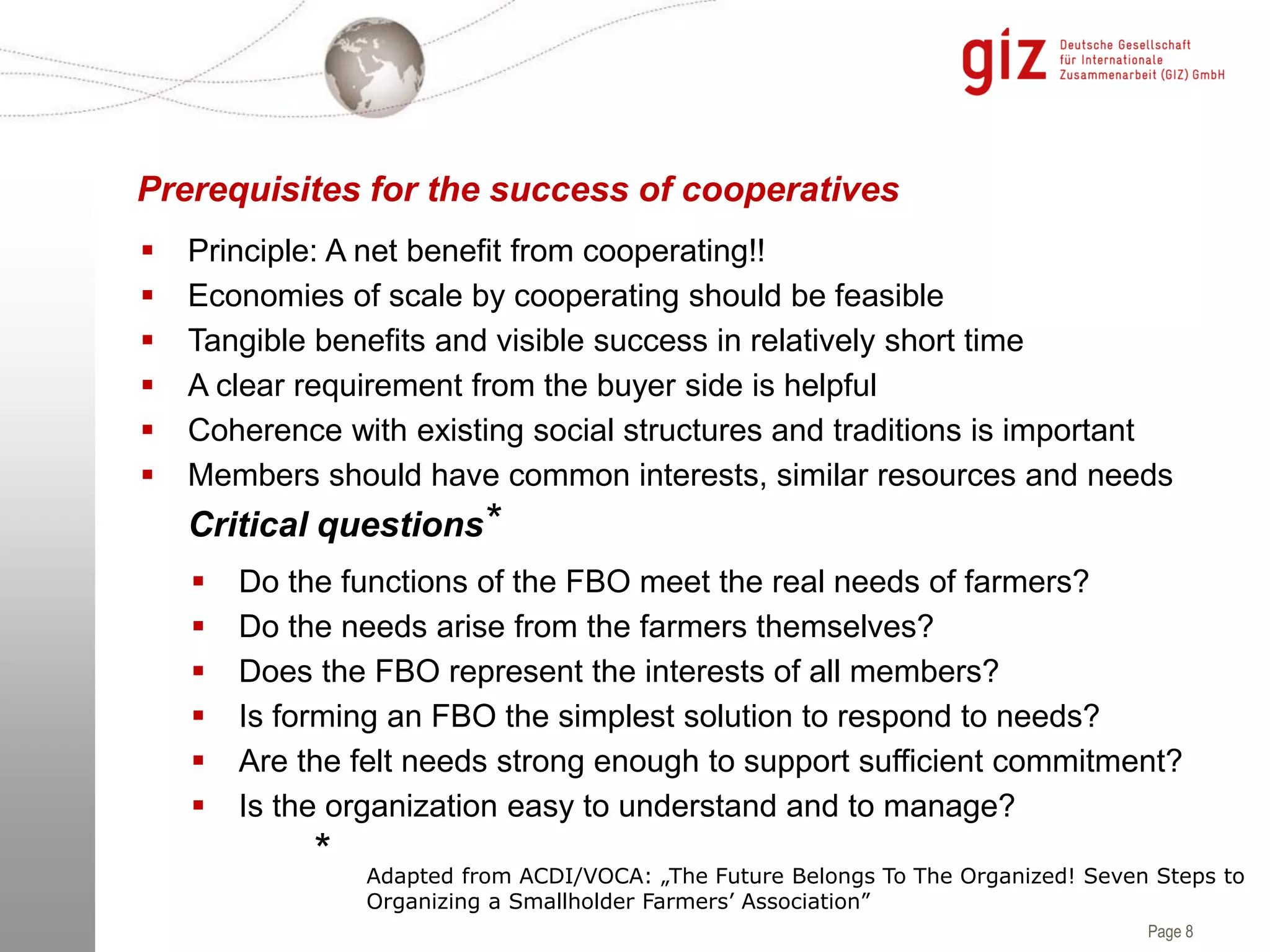 Page 8
 Principle: A net benefit from cooperating!!
 Economies of scale by cooperating should be feasible
 Tangible benefits and visible success in relatively short time
 A clear requirement from the buyer side is helpful
 Coherence with existing social structures and traditions is important
 Members should have common interests, similar resources and needs
Prerequisites for the success of cooperatives
 Do the functions of the FBO meet the real needs of farmers?
 Do the needs arise from the farmers themselves?
 Does the FBO represent the interests of all members?
 Is forming an FBO the simplest solution to respond to needs?
 Are the felt needs strong enough to support sufficient commitment?
 Is the organization easy to understand and to manage?
Critical questions
Adapted from ACDI/VOCA: „The Future Belongs To The Organized! Seven Steps to
Organizing a Smallholder Farmers’ Association”
*
*
 