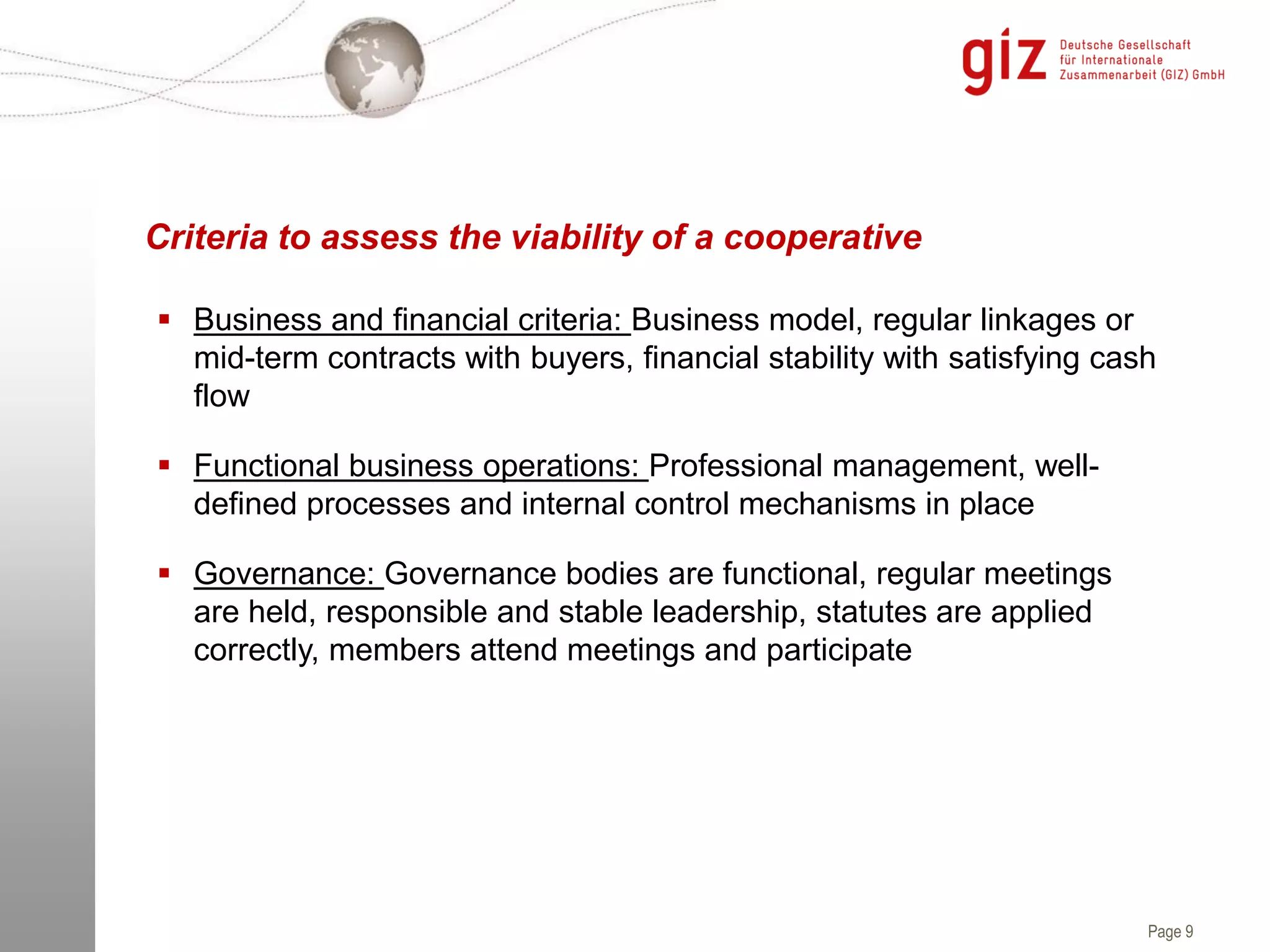 Page 9
Criteria to assess the viability of a cooperative
 Business and financial criteria: Business model, regular linkages or
mid-term contracts with buyers, financial stability with satisfying cash
flow
 Functional business operations: Professional management, well-
defined processes and internal control mechanisms in place
 Governance: Governance bodies are functional, regular meetings
are held, responsible and stable leadership, statutes are applied
correctly, members attend meetings and participate
 