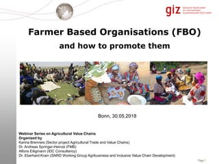 Page 1
Farmer Based Organisations (FBO)
and how to promote them
Bonn, 30.05.2018
Webinar Series on Agricultural Value Chains
Organized by
Karina Brenneis (Sector project Agricultural Trade and Value Chains)
Dr. Andreas Springer-Heinze (FMB)
Alfons Eiligmann (IDC Consultancy)
Dr. Eberhard Krain (SNRD Working Group Agribusiness and Inclusive Value Chain Development)
 