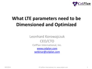 8/4/2014 © CelPlan International, Inc. www.celplan.com 1
What LTE parameters need to be
Dimensioned and Optimized
Leonhard Korowajczuk
CEO/CTO
CelPlan International, Inc.
www.celplan.com
webinar@celplan.com
 