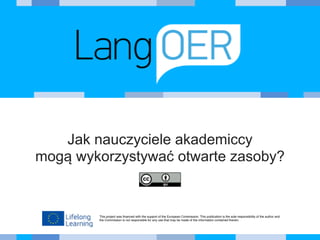 This project was financed with the support of the European Commission. This publication is the sole responsibility of the author and
the Commission is not responsible for any use that may be made of the information contained therein.
Jak nauczyciele akademiccy 
mogą wykorzystywać otwarte zasoby?
 