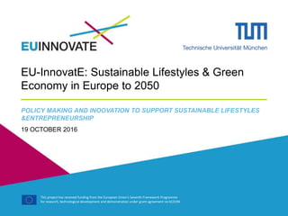 This project has received funding from the European Union's Seventh Framework Programme
for research, technological development and demonstration under grant agreement no 613194
EU-InnovatE: Sustainable Lifestyles & Green
Economy in Europe to 2050
POLICY MAKING AND INOOVATION TO SUPPORT SUSTAINABLE LIFESTYLES
&ENTREPRENEURSHIP
19 OCTOBER 2016
 