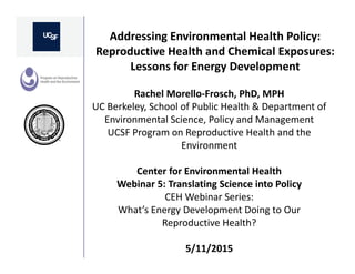Addressing Environmental Health Policy: 
Reproductive Health and Chemical Exposures: 
Lessons for Energy Development
Rachel Morello‐Frosch, PhD, MPH
UC Berkeley, School of Public Health & Department of 
Environmental Science, Policy and Management
UCSF Program on Reproductive Health and the 
Environment
Center for Environmental Health
Webinar 5: Translating Science into Policy
CEH Webinar Series: 
What’s Energy Development Doing to Our 
Reproductive Health?
5/11/2015
 