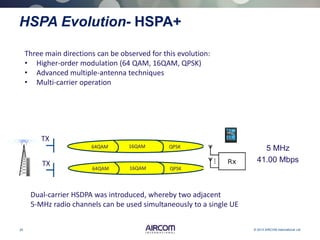 25 © 2013 AIRCOM International Ltd
HSPA Evolution- HSPA+
Three main directions can be observed for this evolution:
• Higher-order modulation (64 QAM, 16QAM, QPSK)
• Advanced multiple-antenna techniques
• Multi-carrier operation
Dual-carrier HSDPA was introduced, whereby two adjacent
5-MHz radio channels can be used simultaneously to a single UE
QPSK16QAM64QAM
QPSK16QAM64QAM
TX
TX
5 MHz
41.00 Mbps
 