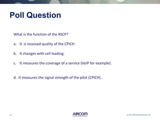 26 © 2013 AIRCOM International Ltd
Poll Question
What is the function of the RSCP?
a. It is received quality of the CPICH .
b. It changes with cell loading.
c. It measures the coverage of a service (VoIP for example).
d. It measures the signal strength of the pilot (CPICH) .
 