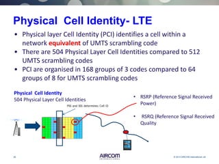 28 © 2013 AIRCOM International Ltd
Physical Cell Identity- LTE
Physical Cell Identity
504 Physical Layer Cell Identities
• Physical layer Cell Identity (PCI) identifies a cell within a
network equivalent of UMTS scrambling code
• There are 504 Physical Layer Cell Identities compared to 512
UMTS scrambling codes
• PCI are organised in 168 groups of 3 codes compared to 64
groups of 8 for UMTS scrambling codes
• RSRP (Reference Signal Received
Power)
• RSRQ (Reference Signal Received
Quality
 